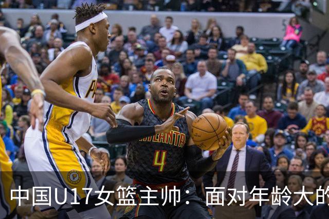 中国U17女篮主帅：面对年龄大的职业俱乐部 队员们打出了团队篮球